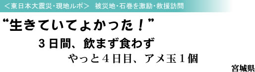 <東日本大震災・現地ルポ> 被災地・石巻を激励・救援訪問 “生きていてよかった!” 3日間、飲まず食わず やっと4日目、アメ玉1個 宮城県