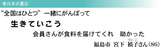 東日本大震災 “全国はひとつ” 一緒にがんばって 生きていこう 会員さんが食料を届けてくれ 助かった 福島市 宮下 禎子(ていこ)さん(86)