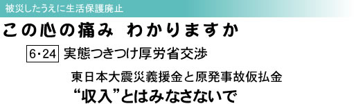 被災したうえに生活保護廃止 この心の痛みわかりますか 6・24実態つきつけ厚労省交渉 東日本大震災義援金と原発事故仮払金 “収入”とはみなさないで