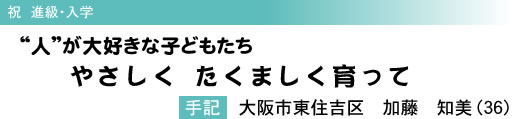 祝 進級・入学 “人”が大好きな子どもたち やさしく たくましく育って 手記 大阪市東住吉区 加藤 知美(36)