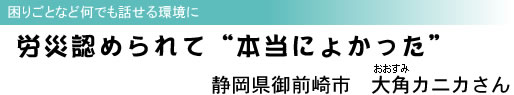 困りごとなど何でも話せる環境に 労災認められて“本当によかった” 静岡県御前崎市 大角(おおすみ)カニカさん